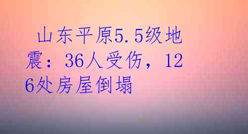 山东平原5.5级地震:36人受伤,126处房屋倒塌