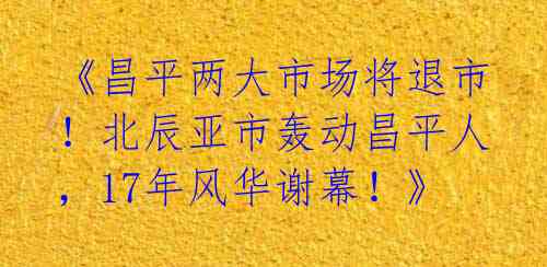 《昌平两大市场将退市!北辰亚市轰动昌平人,17年风华谢幕!》