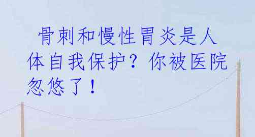 骨刺和慢性胃炎是人体自我保护?你被医院忽悠了!