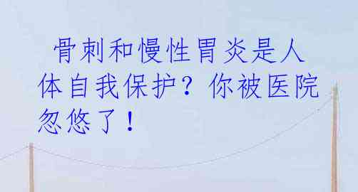  骨刺和慢性胃炎是人体自我保护？你被医院忽悠了！ 