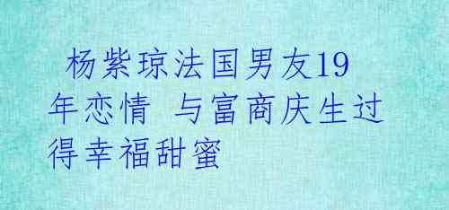  杨紫琼法国男友19年恋情 与富商庆生过得幸福甜蜜 