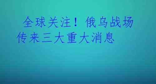全球关注!俄乌战场传来三大重大消息