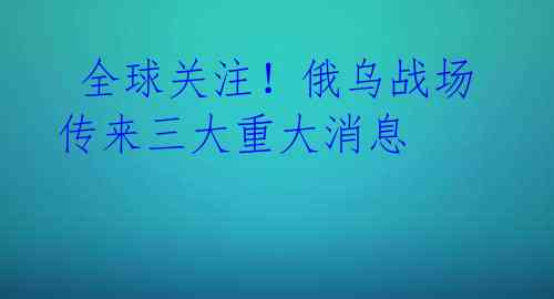  全球关注！俄乌战场传来三大重大消息 