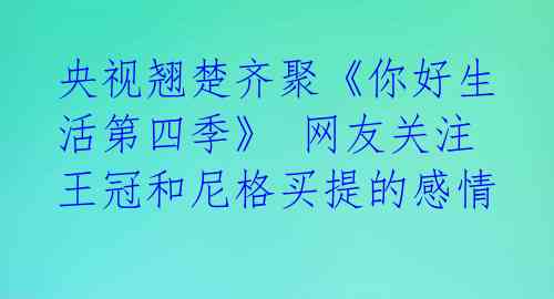 央视翘楚齐聚《你好生活第四季》 网友关注王冠和尼格买提的感情 