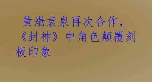 黄渤袁泉再次合作,《封神》中角色颠覆刻板印象