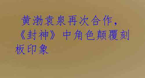  黄渤袁泉再次合作，《封神》中角色颠覆刻板印象 