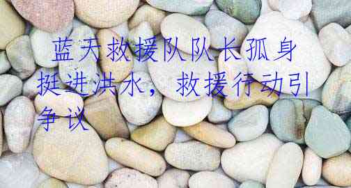 蓝天救援队队长孤身挺进洪水,救援行动引争议