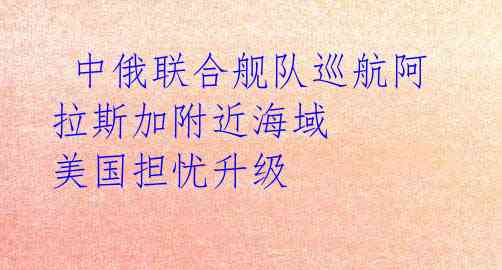 中俄联合舰队巡航阿拉斯加附近海域 美国担忧升级