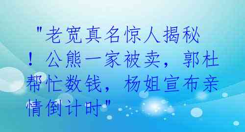  "老宽真名惊人揭秘！公熊一家被卖，郭杜帮忙数钱，杨姐宣布亲情倒计时" 