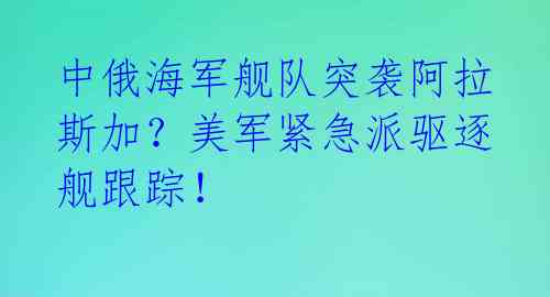 中俄海军舰队突袭阿拉斯加？美军紧急派驱逐舰跟踪！ 