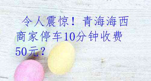令人震惊!青海海西商家停车10分钟收费50元?