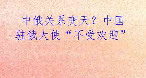  中俄关系变天？中国驻俄大使“不受欢迎” 