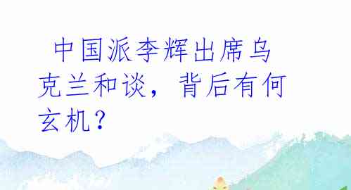 中国派李辉出席乌克兰和谈,背后有何玄机?