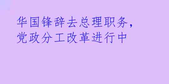 华国锋辞去总理职务，党政分工改革进行中 