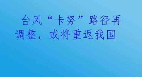 台风“卡努”路径再调整,或将重返我国