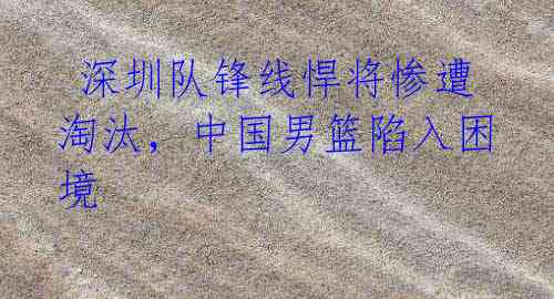 深圳队锋线悍将惨遭淘汰,中国男篮陷入困境