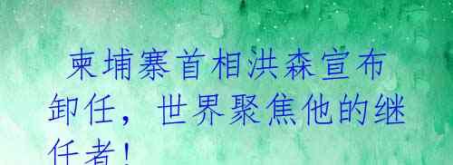  柬埔寨首相洪森宣布卸任，世界聚焦他的继任者! 