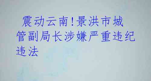  震动云南!景洪市城管副局长涉嫌严重违纪违法 