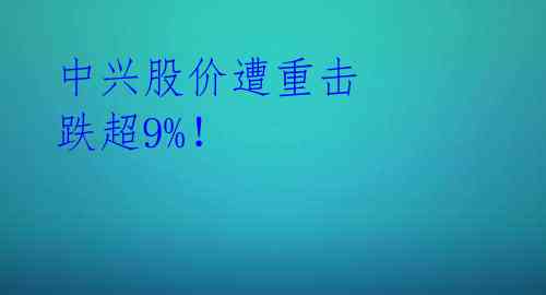 中兴股价遭重击 跌超9%！ 