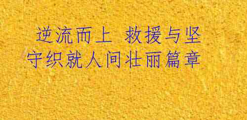 逆流而上 救援与坚守织就人间壮丽篇章
