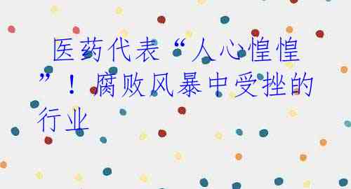 医药代表“人心惶惶”!腐败风暴中受挫的行业