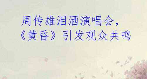周传雄泪洒演唱会,《黄昏》引发观众共鸣