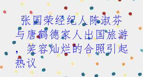 张国荣经纪人陈淑芬与唐鹤德家人出国旅游,笑容灿烂的合照引起热议