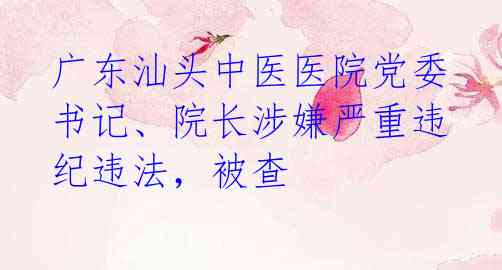 广东汕头中医医院党委书记、院长涉嫌严重违纪违法,被查