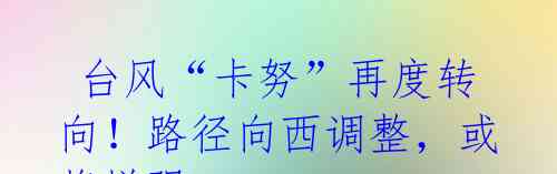 台风“卡努”再度转向!路径向西调整,或将增强