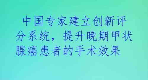  中国专家建立创新评分系统，提升晚期甲状腺癌患者的手术效果 