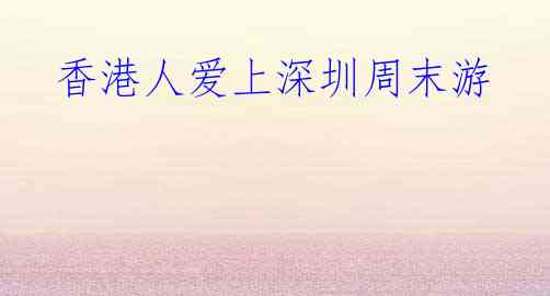 香港人爱上深圳周末游