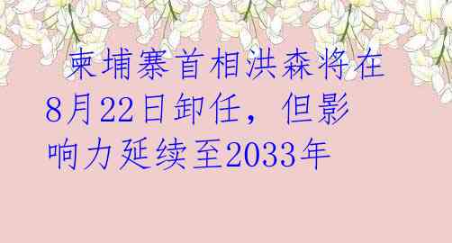 柬埔寨首相洪森将在8月22日卸任,但影响力延续至2033年