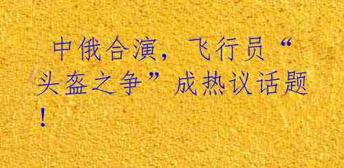 中俄合演,飞行员“头盔之争”成热议话题!