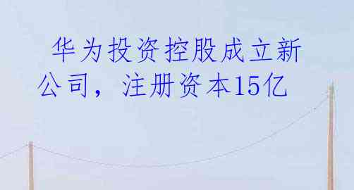 华为投资控股成立新公司,注册资本15亿