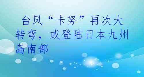台风“卡努”再次大转弯,或登陆日本九州岛南部