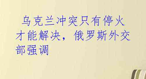 乌克兰冲突只有停火才能解决,俄罗斯外交部强调