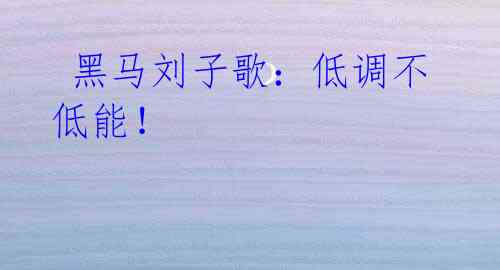 黑马刘子歌:低调不低能!