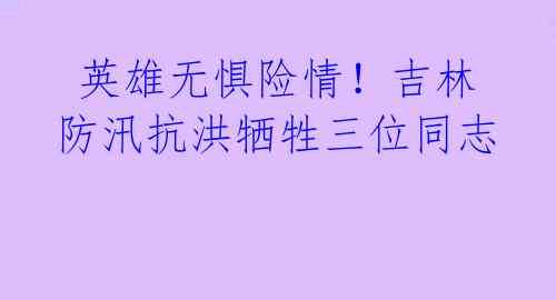 英雄无惧险情!吉林防汛抗洪牺牲三位同志