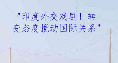  "印度外交戏剧！转变态度搅动国际关系"