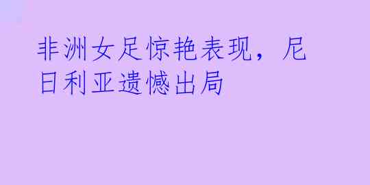 非洲女足惊艳表现,尼日利亚遗憾出局