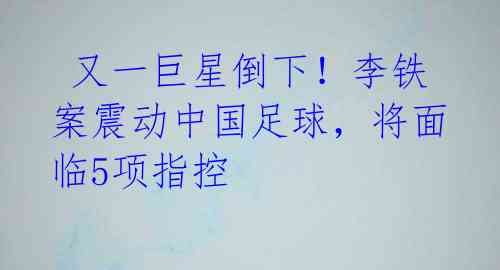 又一巨星倒下!李铁案震动中国足球,将面临5项指控