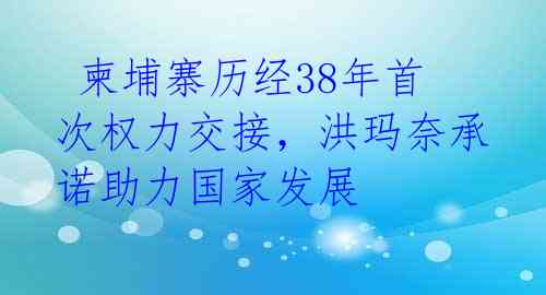 柬埔寨历经38年首次权力交接,洪玛奈承诺助力国家发展