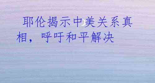 耶伦揭示中美关系真相,呼吁和平解决