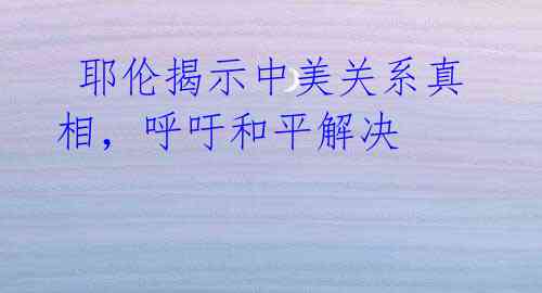  耶伦揭示中美关系真相，呼吁和平解决 