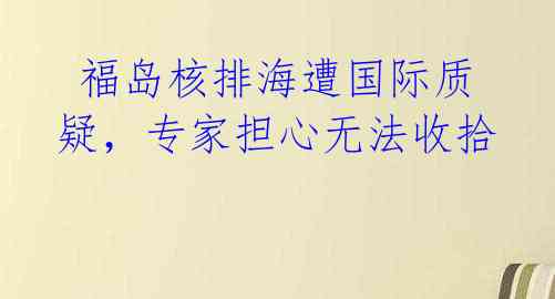  福岛核排海遭国际质疑，专家担心无法收拾 