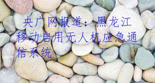 央广网报道:黑龙江移动启用无人机应急通信系统