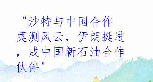 "沙特与中国合作莫测风云,伊朗挺进,成中国新石油合作伙伴"