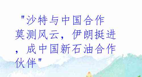  "沙特与中国合作莫测风云，伊朗挺进，成中国新石油合作伙伴" 