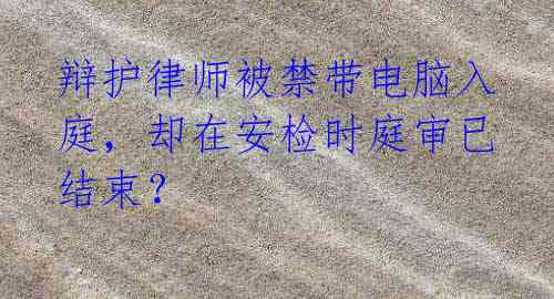 辩护律师被禁带电脑入庭,却在安检时庭审已结束?