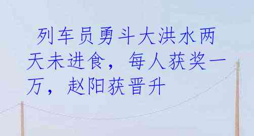 列车员勇斗大洪水两天未进食,每人获奖一万,赵阳获晋升